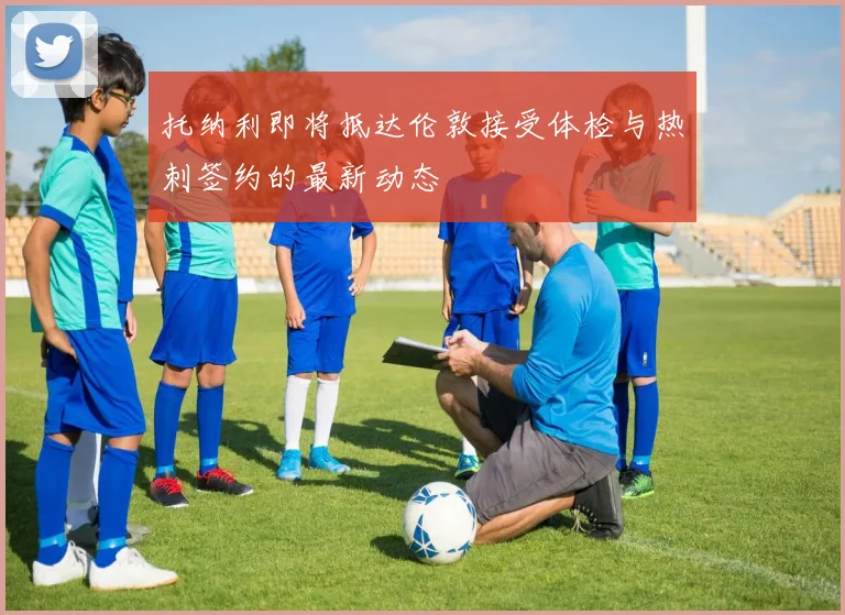 托纳利即将抵达伦敦接受体检与热刺签约的最新动态
