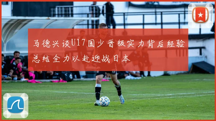 马德兴谈U17国少晋级实力背后经验总结全力以赴迎战日本