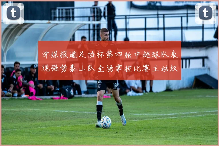 津媒报道足协杯第四轮中超球队表现强势泰山队全场掌控比赛主动权