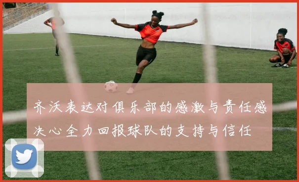 齐沃表达对俱乐部的感激与责任感决心全力回报球队的支持与信任