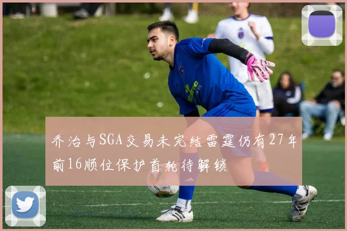 乔治与SGA交易未完结雷霆仍有27年前16顺位保护首轮待解锁