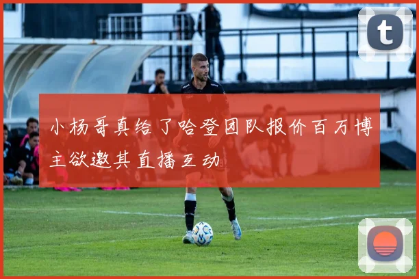 小杨哥真给了哈登团队报价百万博主欲邀其直播互动