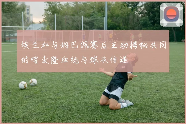 埃兰加与姆巴佩赛后互动揭秘共同的喀麦隆血统与球衣传递