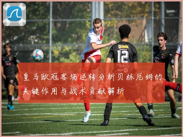 皇马欧冠客场逆转分析贝林厄姆的关键作用与战术贡献解析