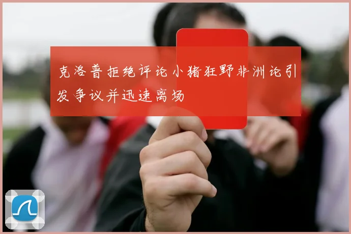 克洛普拒绝评论小猪狂野非洲论引发争议并迅速离场