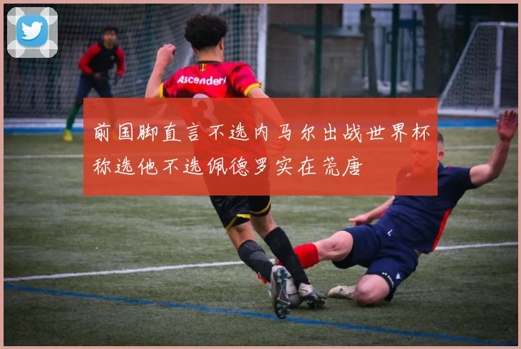 前国脚直言不选内马尔出战世界杯称选他不选佩德罗实在荒唐