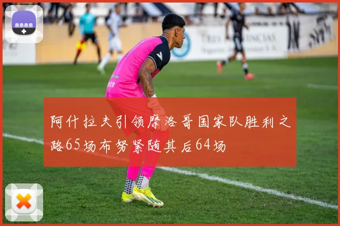 阿什拉夫引领摩洛哥国家队胜利之路65场布努紧随其后64场