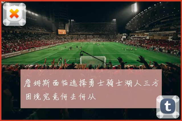 詹姆斯面临选择勇士骑士湖人三方困境究竟何去何从