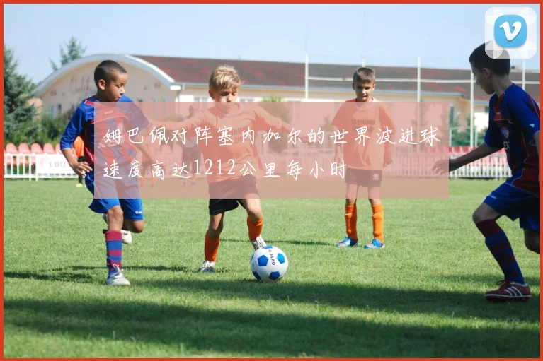 姆巴佩对阵塞内加尔的世界波进球速度高达1212公里每小时