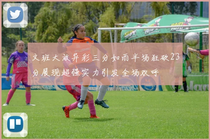 文班大放异彩三分如雨半场狂砍23分展现超强实力引发全场欢呼