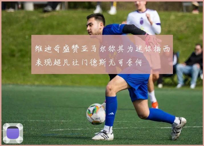 维迪奇盛赞亚马尔称其为迷你梅西表现超凡让门德斯无可奈何