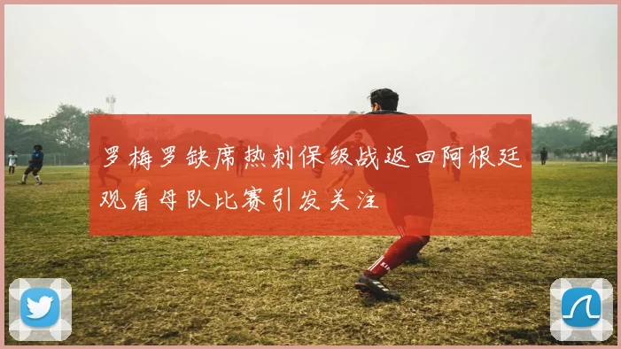 罗梅罗缺席热刺保级战返回阿根廷观看母队比赛引发关注