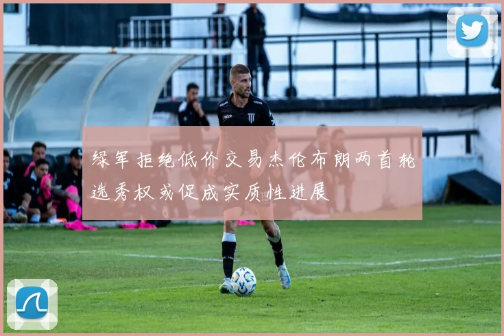 绿军拒绝低价交易杰伦布朗两首轮选秀权或促成实质性进展