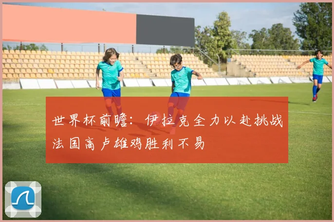 世界杯前瞻：伊拉克全力以赴挑战法国高卢雄鸡胜利不易