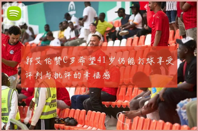 郭艾伦赞C罗希望41岁仍能打球享受评判与批评的幸福感