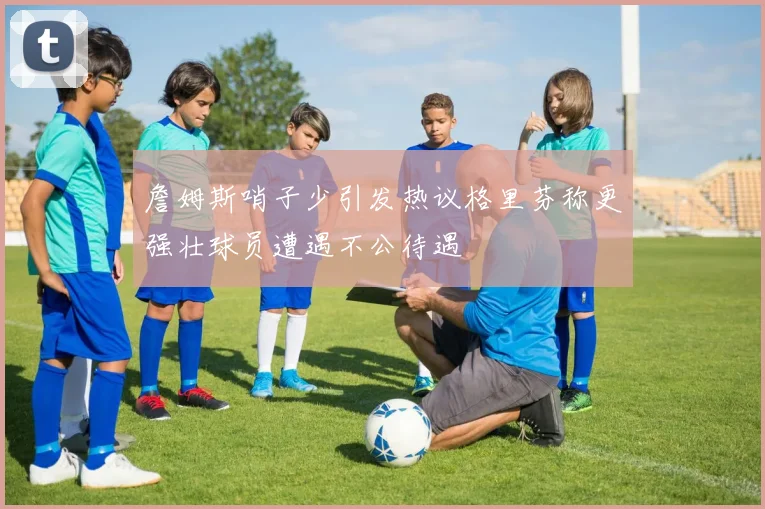 詹姆斯哨子少引发热议格里芬称更强壮球员遭遇不公待遇