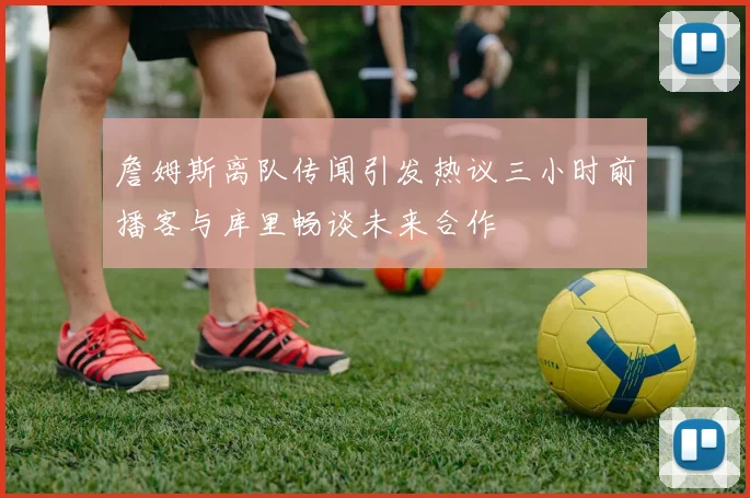 詹姆斯离队传闻引发热议三小时前播客与库里畅谈未来合作
