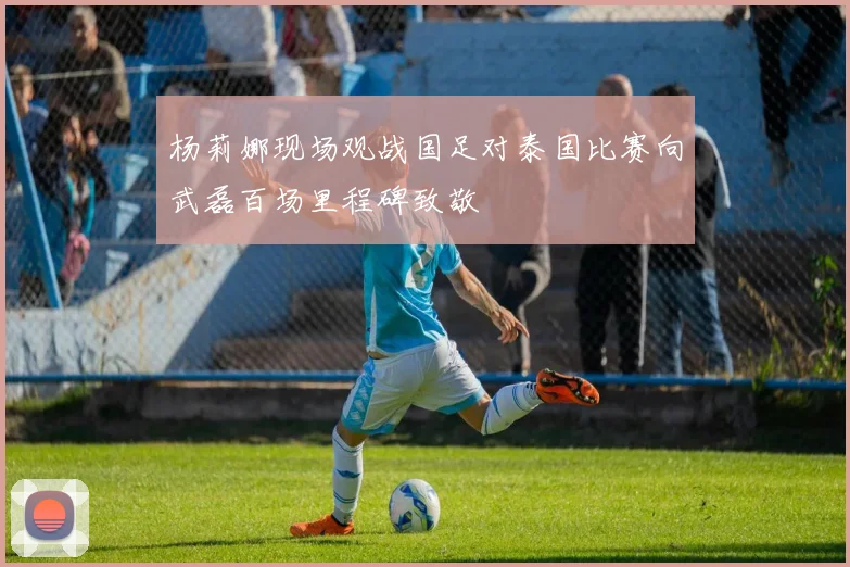杨莉娜现场观战国足对泰国比赛向武磊百场里程碑致敬