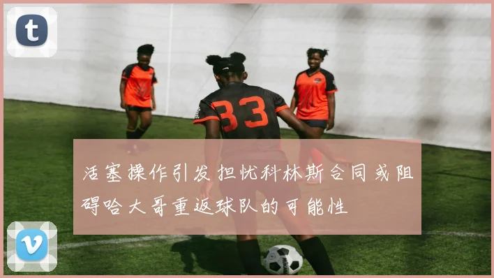 活塞操作引发担忧科林斯合同或阻碍哈大哥重返球队的可能性