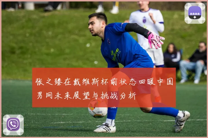 张之臻在戴维斯杯前状态回暖中国男网未来展望与挑战分析