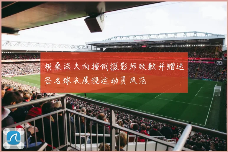 胡桑诺夫向撞倒摄影师致歉并赠送签名球衣展现运动员风范