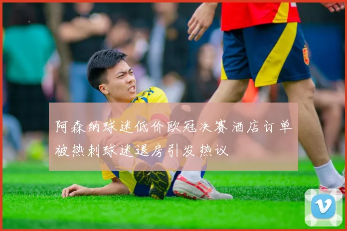 阿森纳球迷低价欧冠决赛酒店订单被热刺球迷退房引发热议