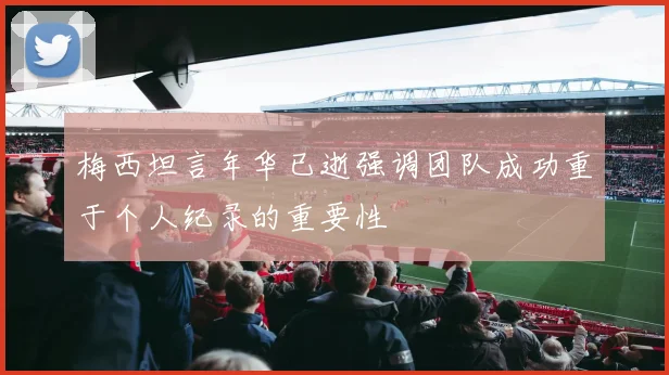梅西坦言年华已逝强调团队成功重于个人纪录的重要性