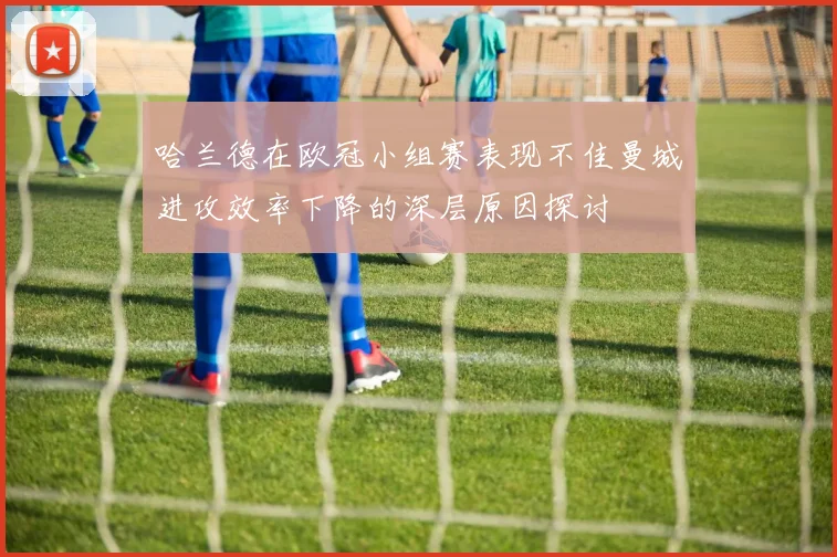 哈兰德在欧冠小组赛表现不佳曼城进攻效率下降的深层原因探讨