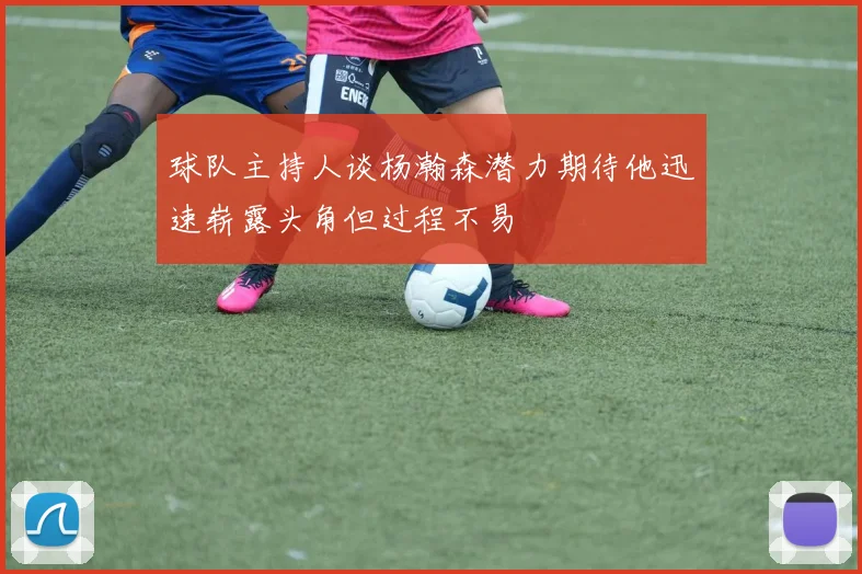 球队主持人谈杨瀚森潜力期待他迅速崭露头角但过程不易