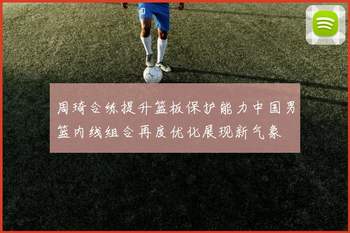 周琦合练提升篮板保护能力中国男篮内线组合再度优化展现新气象