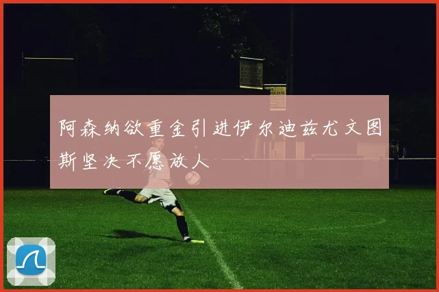 阿森纳欲重金引进伊尔迪兹尤文图斯坚决不愿放人
